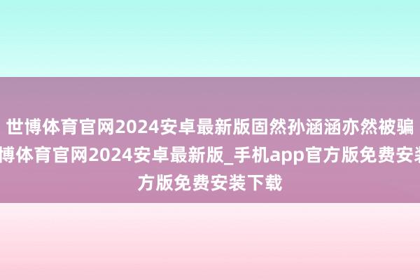 世博体育官网2024安卓最新版固然孙涵涵亦然被骗的-世博体育官网2024安卓最新版_手机app官方版免费安装下载