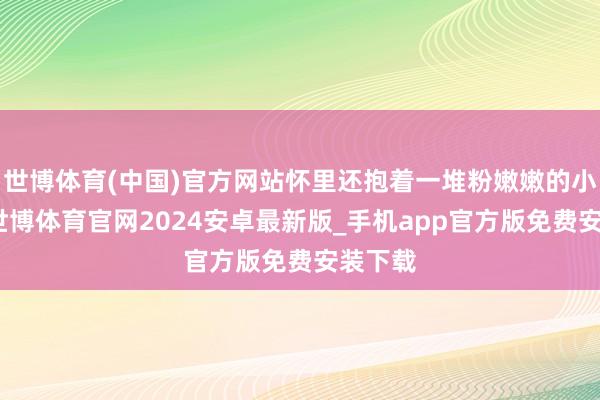 世博体育(中国)官方网站怀里还抱着一堆粉嫩嫩的小裙子-世博体育官网2024安卓最新版_手机app官方版免费安装下载