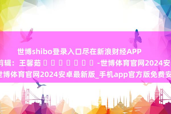 世博shibo登录入口尽在新浪财经APP 包袱剪辑:王馨茹 -世博体育官网2024安卓最新版_手机app官方版免费安装下载
