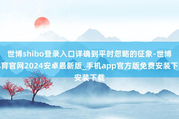 世博shibo登录入口详确到平时忽略的征象-世博体育官网2024安卓最新版_手机app官方版免费安装下载