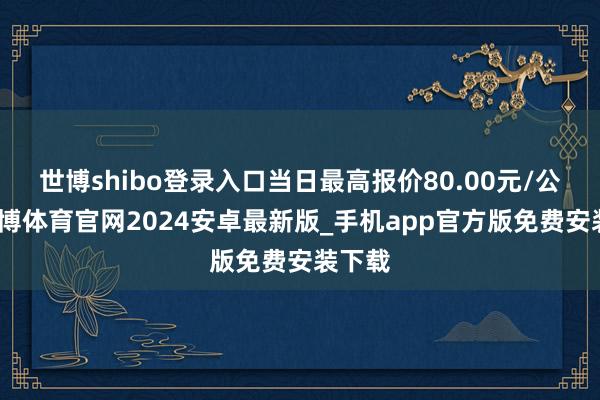 世博shibo登录入口当日最高报价80.00元/公斤-世博体育官网2024安卓最新版_手机app官方版免费安装下载