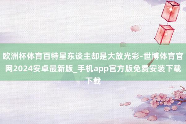 欧洲杯体育百特星东谈主却是大放光彩-世博体育官网2024安卓最新版_手机app官方版免费安装下载