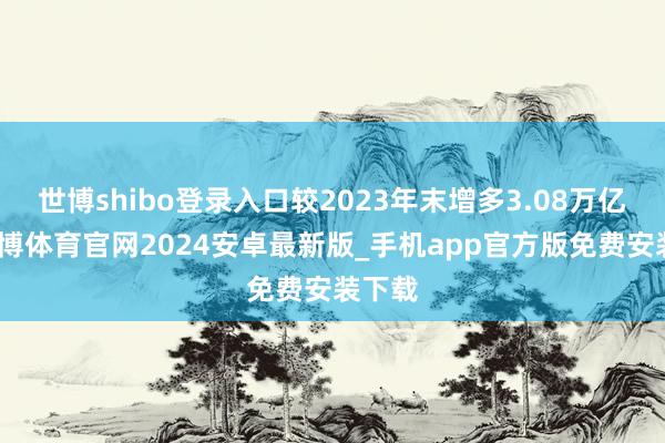 世博shibo登录入口较2023年末增多3.08万亿元-世博体育官网2024安卓最新版_手机app官方版免费安装下载