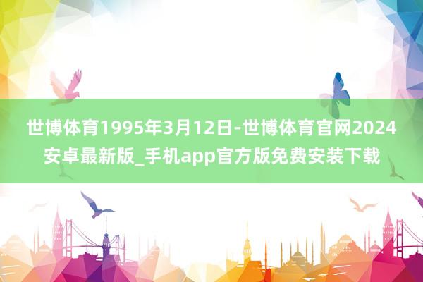 世博体育1995年3月12日-世博体育官网2024安卓最新版_手机app官方版免费安装下载