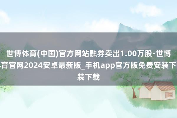 世博体育(中国)官方网站融券卖出1.00万股-世博体育官网2024安卓最新版_手机app官方版免费安装下载