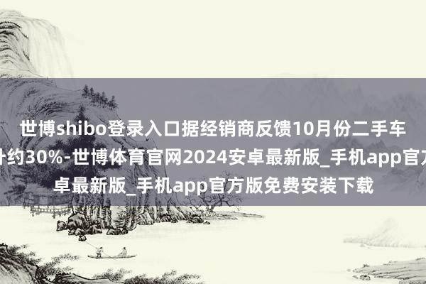 世博shibo登录入口据经销商反馈10月份二手车置换车源平均擢升约30%-世博体育官网2024安卓最新版_手机app官方版免费安装下载