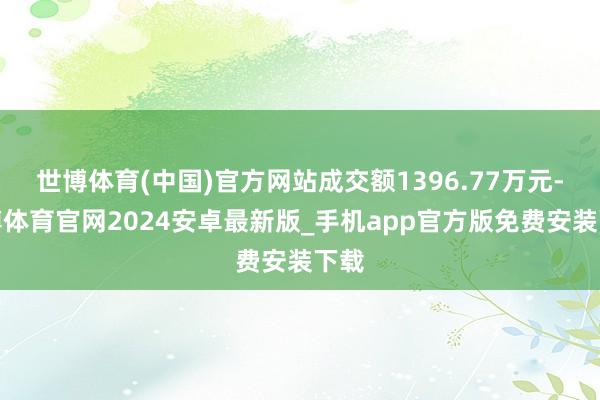 世博体育(中国)官方网站成交额1396.77万元-世博体育官网2024安卓最新版_手机app官方版免费安装下载