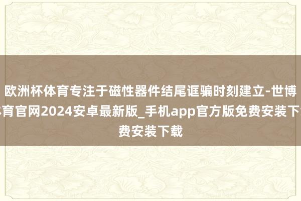 欧洲杯体育专注于磁性器件结尾诓骗时刻建立-世博体育官网2024安卓最新版_手机app官方版免费安装下载