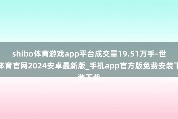 shibo体育游戏app平台成交量19.51万手-世博体育官网2024安卓最新版_手机app官方版免费安装下载