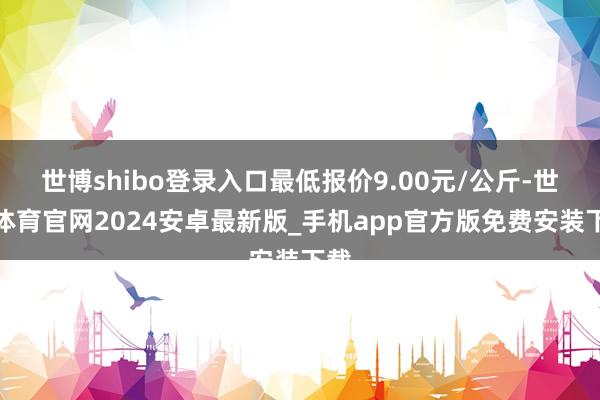 世博shibo登录入口最低报价9.00元/公斤-世博体育官网2024安卓最新版_手机app官方版免费安装下载