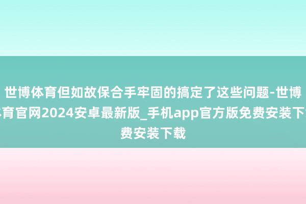 世博体育但如故保合手牢固的搞定了这些问题-世博体育官网2024安卓最新版_手机app官方版免费安装下载