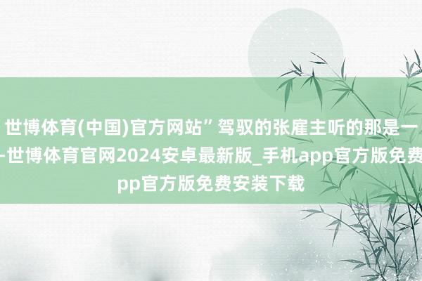 世博体育(中国)官方网站”驾驭的张雇主听的那是一愣一愣的-世博体育官网2024安卓最新版_手机app官方版免费安装下载