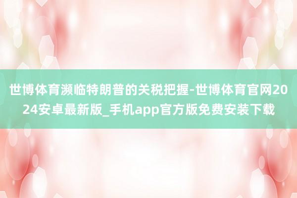 世博体育濒临特朗普的关税把握-世博体育官网2024安卓最新版_手机app官方版免费安装下载