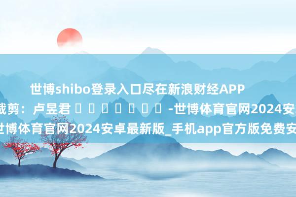 世博shibo登录入口尽在新浪财经APP 背负裁剪:卢昱君 -世博体育官网2024安卓最新版_手机app官方版免费安装下载
