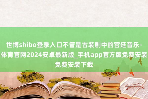 世博shibo登录入口不管是古装剧中的宫廷音乐-世博体育官网2024安卓最新版_手机app官方版免费安装下载