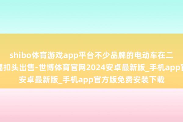 shibo体育游戏app平台不少品牌的电动车在二手市集上动辄以大幅扣头出售-世博体育官网2024安卓最新版_手机app官方版免费安装下载