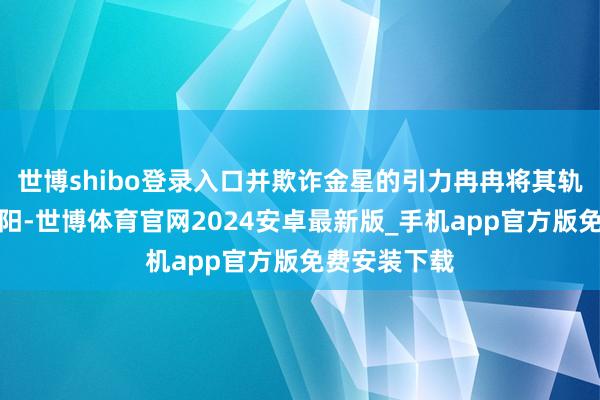 世博shibo登录入口并欺诈金星的引力冉冉将其轨说念拉近太阳-世博体育官网2024安卓最新版_手机app官方版免费安装下载
