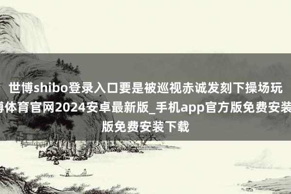 世博shibo登录入口要是被巡视赤诚发刻下操场玩-世博体育官网2024安卓最新版_手机app官方版免费安装下载