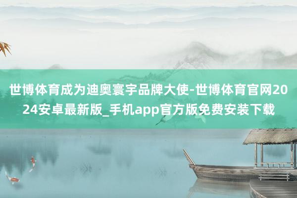 世博体育成为迪奥寰宇品牌大使-世博体育官网2024安卓最新版_手机app官方版免费安装下载