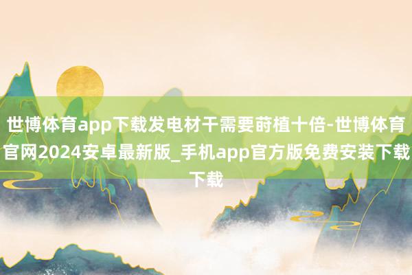 世博体育app下载发电材干需要莳植十倍-世博体育官网2024安卓最新版_手机app官方版免费安装下载
