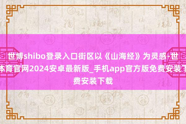 世博shibo登录入口街区以《山海经》为灵感-世博体育官网2024安卓最新版_手机app官方版免费安装下载