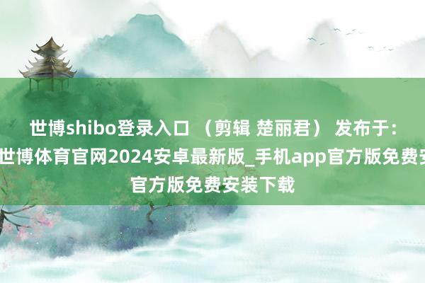 世博shibo登录入口 (剪辑 楚丽君) 发布于:北京市-世博体育官网2024安卓最新版_手机app官方版免费安装下载