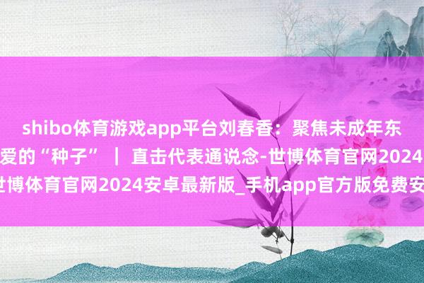 shibo体育游戏app平台刘春香：聚焦未成年东说念主保护责任 播下爱的“种子” ｜ 直击代表通说念-世博体育官网2024安卓最新版_手机app官方版免费安装下载