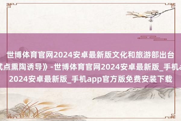 世博体育官网2024安卓最新版文化和旅游部出台《红色旅游和会发展试点熏陶诱导》-世博体育官网2024安卓最新版_手机app官方版免费安装下载