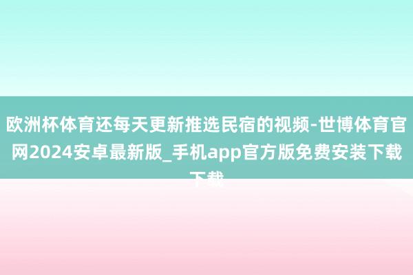 欧洲杯体育还每天更新推选民宿的视频-世博体育官网2024安卓最新版_手机app官方版免费安装下载