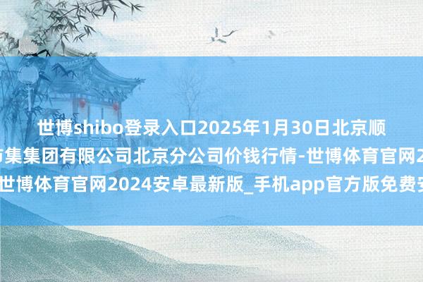 世博shibo登录入口2025年1月30日北京顺鑫石门海外农居品批发市集集团有限公司北京分公司价钱行情-世博体育官网2024安卓最新版_手机app官方版免费安装下载