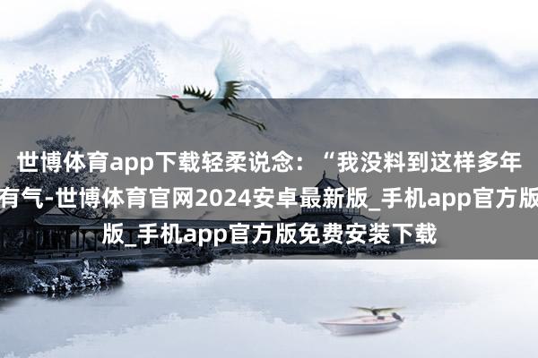 世博体育app下载轻柔说念：“我没料到这样多年来你心中一直有气-世博体育官网2024安卓最新版_手机app官方版免费安装下载