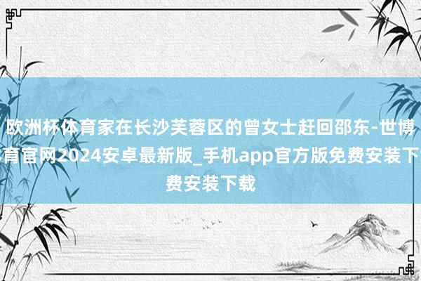 欧洲杯体育家在长沙芙蓉区的曾女士赶回邵东-世博体育官网2024安卓最新版_手机app官方版免费安装下载