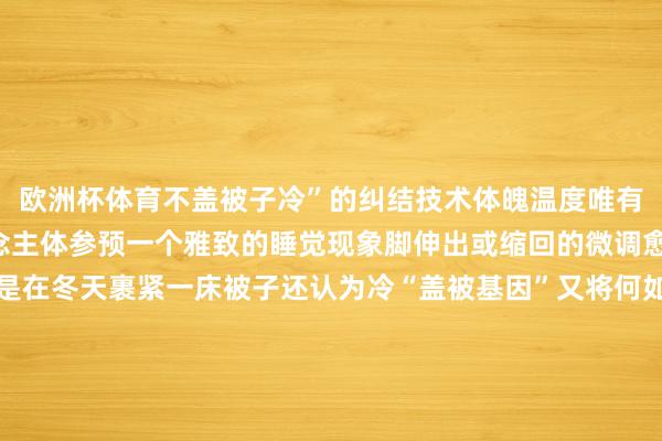 欧洲杯体育不盖被子冷”的纠结技术体魄温度唯有再下跌1℃就能让东说念主体参预一个雅致的睡觉现象脚伸出或缩回的微调愈加精确、无刺激淌若是在冬天裹紧一床被子还认为冷“盖被基因”又将何如应答？很浅薄：加床毯子！但要念念达到最大御寒后果可不是把毯子和棉被紧闭摞着盖上就行了被子频频材质更蓬松体魄散热将热量传给被子后被子更能彭胀、累积更多热空气再将热量回馈给东说念主体从而起到御寒作用和被子比较毯子的材质频频纤维