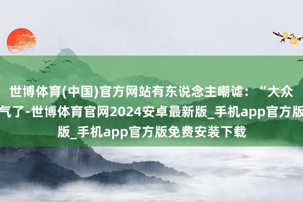 世博体育(中国)官方网站有东说念主嘲谑：“大众又启动不接地气了-世博体育官网2024安卓最新版_手机app官方版免费安装下载