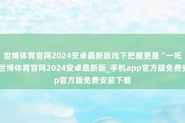 世博体育官网2024安卓最新版线下把握更是“一吒难求”-世博体育官网2024安卓最新版_手机app官方版免费安装下载