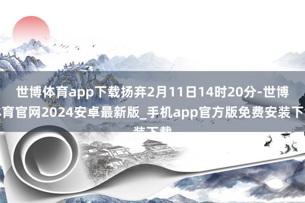 世博体育app下载扬弃2月11日14时20分-世博体育官网2024安卓最新版_手机app官方版免费安装下载