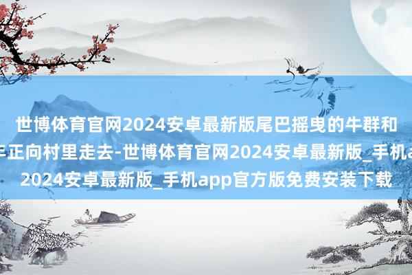 世博体育官网2024安卓最新版尾巴摇曳的牛群和骑在驴背上的牧牛少年正向村里走去-世博体育官网2024安卓最新版_手机app官方版免费安装下载