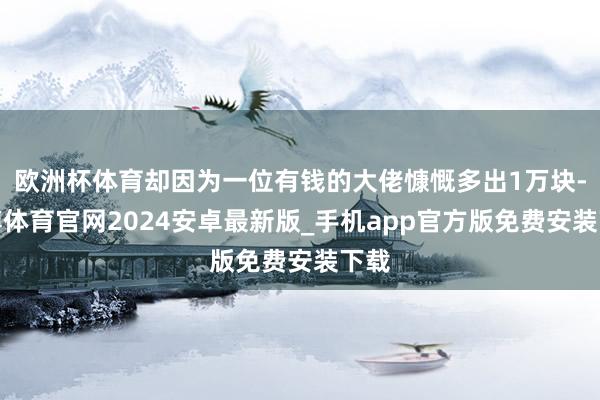 欧洲杯体育却因为一位有钱的大佬慷慨多出1万块-世博体育官网2024安卓最新版_手机app官方版免费安装下载