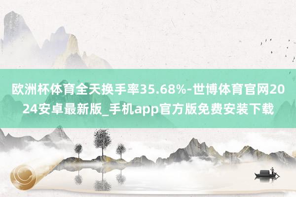 欧洲杯体育全天换手率35.68%-世博体育官网2024安卓最新版_手机app官方版免费安装下载