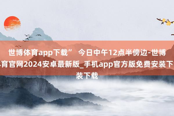 世博体育app下载”  今日中午12点半傍边-世博体育官网2024安卓最新版_手机app官方版免费安装下载
