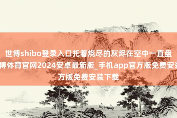 世博shibo登录入口托着烧尽的灰烬在空中一直盘旋-世博体育官网2024安卓最新版_手机app官方版免费安装下载