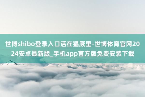 世博shibo登录入口活在猖厥里-世博体育官网2024安卓最新版_手机app官方版免费安装下载