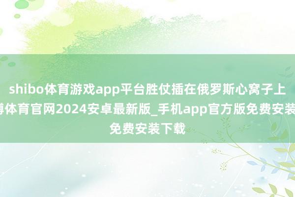 shibo体育游戏app平台胜仗插在俄罗斯心窝子上-世博体育官网2024安卓最新版_手机app官方版免费安装下载