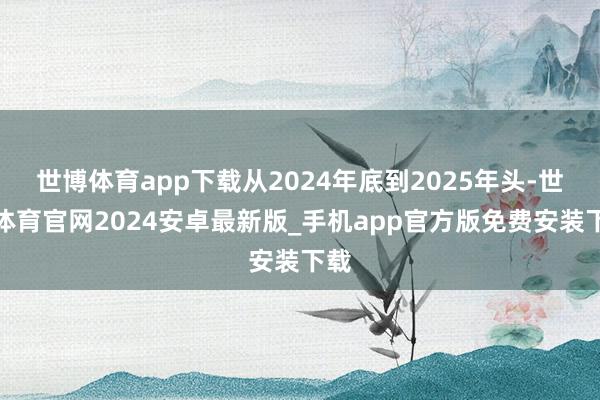世博体育app下载从2024年底到2025年头-世博体育官网2024安卓最新版_手机app官方版免费安装下载