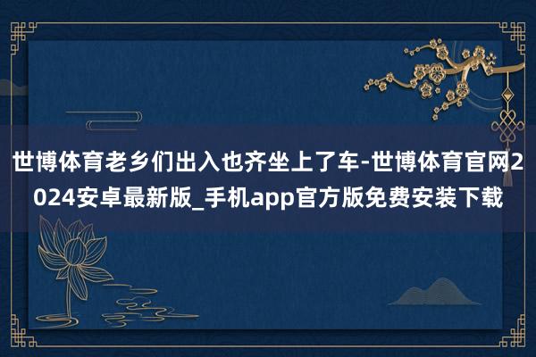 世博体育老乡们出入也齐坐上了车-世博体育官网2024安卓最新版_手机app官方版免费安装下载
