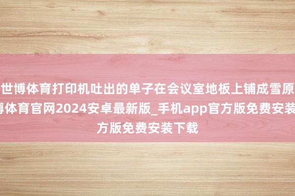 世博体育打印机吐出的单子在会议室地板上铺成雪原-世博体育官网2024安卓最新版_手机app官方版免费安装下载