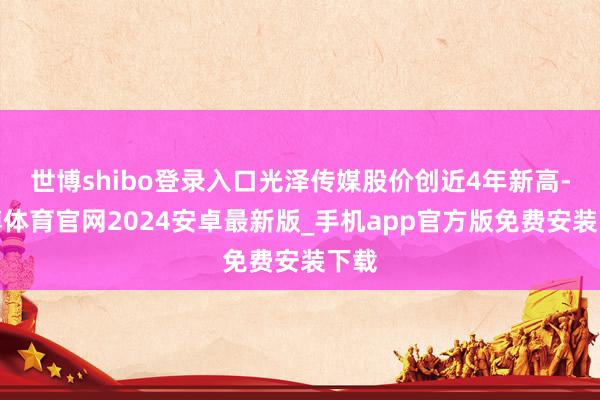 世博shibo登录入口光泽传媒股价创近4年新高-世博体育官网2024安卓最新版_手机app官方版免费安装下载