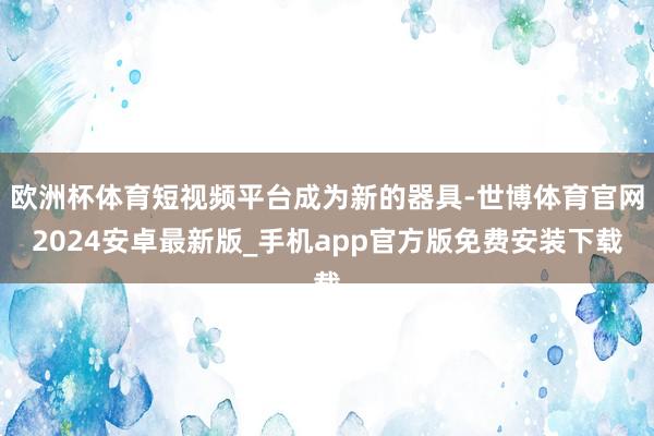 欧洲杯体育短视频平台成为新的器具-世博体育官网2024安卓最新版_手机app官方版免费安装下载