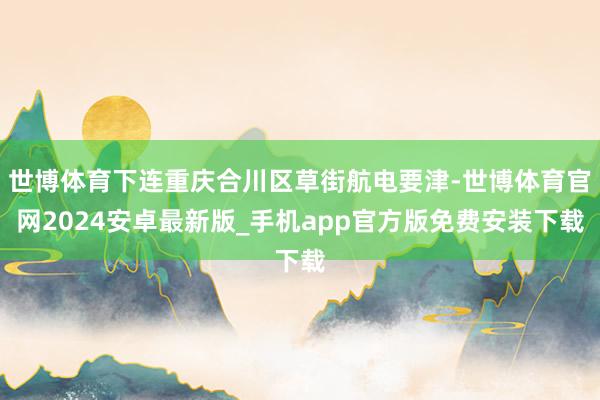 世博体育下连重庆合川区草街航电要津-世博体育官网2024安卓最新版_手机app官方版免费安装下载