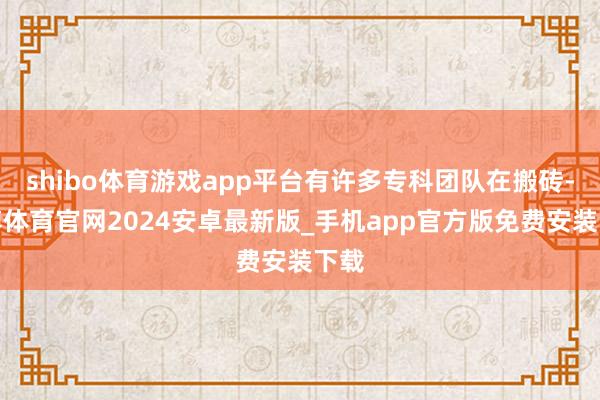 shibo体育游戏app平台有许多专科团队在搬砖-世博体育官网2024安卓最新版_手机app官方版免费安装下载
